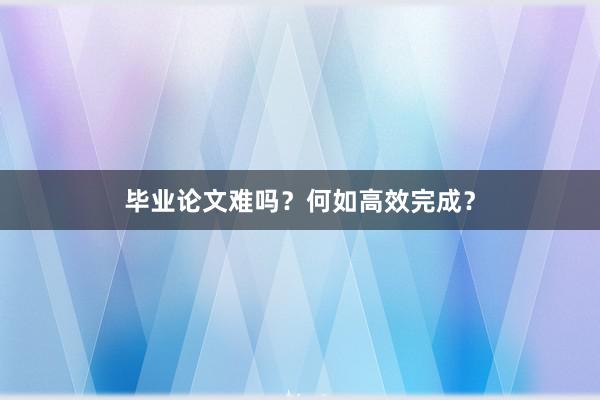 毕业论文难吗？何如高效完成？